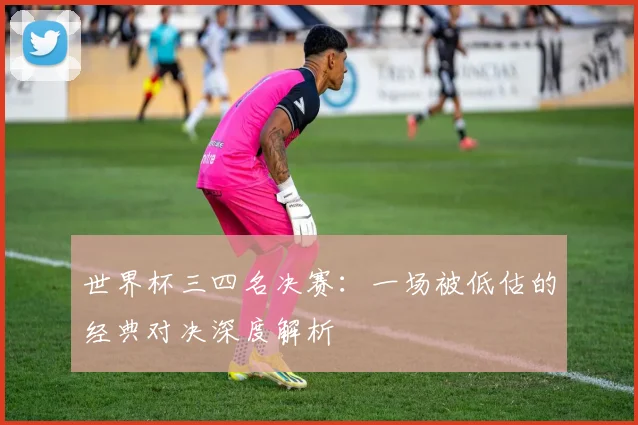 世界杯三四名决赛：一场被低估的经典对决深度解析
