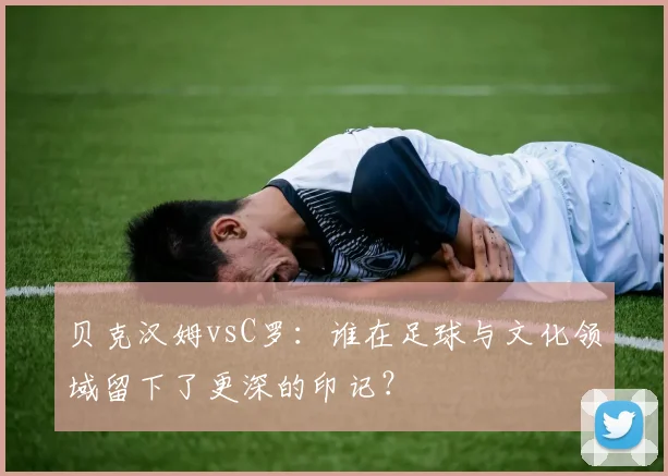 贝克汉姆vsC罗：谁在足球与文化领域留下了更深的印记？