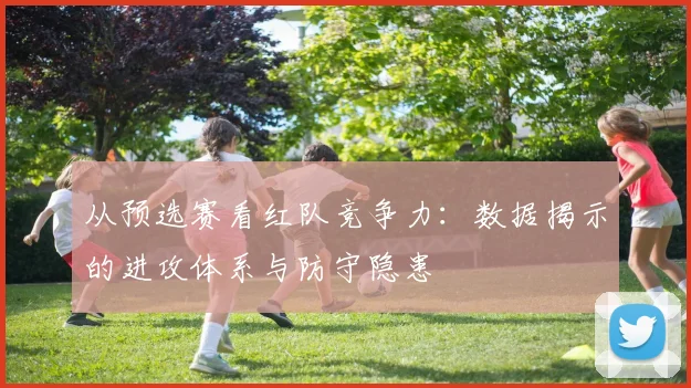 从预选赛看红队竞争力：数据揭示的进攻体系与防守隐患