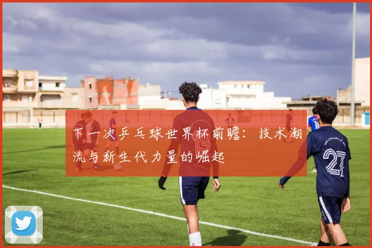 下一次乒乓球世界杯前瞻：技术潮流与新生代力量的崛起